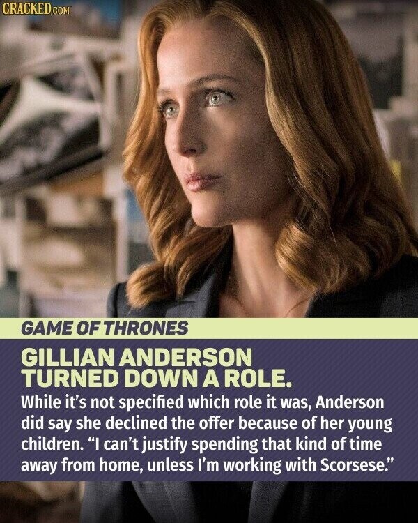 CRACKED.COM GAME OF THRONES GILLIAN ANDERSON TURNED DOWN A ROLE. While it's not specified which role it was, Anderson did say she declined the offer because of her young children. I can't justify spending that kind of time away from home, unless I'm working with Scorsese.