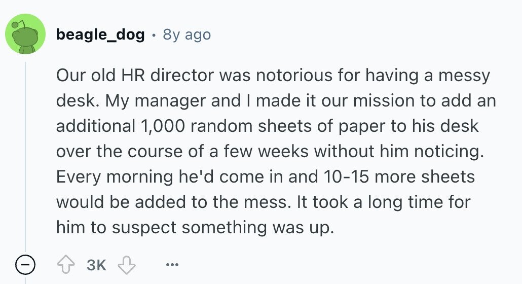 beagle_dog 8y ago Our old HR director was notorious for having a messy desk. My manager and I made it our mission to add an additional 1,000 random sheets of paper to his desk over the course of a few weeks without him noticing. Every morning he'd come in and 10-15 more sheets would be added to the mess. It took a long time for him to suspect something was up. - 3K ... 