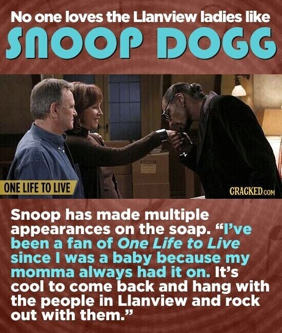 No one loves the Llanview ladies like snoop DOGG ONE LIFE TO LIVE CRACKED.COM Snoop has made multiple appearances on the soap. I've been a fan of One Life to Live since I was a baby because my momma always had it on. It's cool to come back and hang with the people in Llanview and rock out with them.