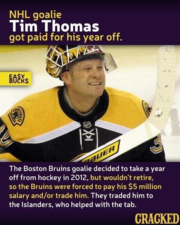 NHL goalie Tim Thomas got paid for his year off. EASY BUCK$ BRUINS 3 aUER The Boston Bruins goalie decided to take a year off from hockey in 2012, but wouldn't retire, so the Bruins were forced to pay his $5 million salary and/or trade him. They traded him to the Islanders, who helped with the tab. CRACKED