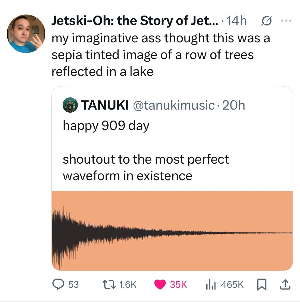Jetski-Oh: the Story of Jet... . 14h s ... my imaginative ass thought this was a sepia tinted image of a row of trees reflected in a lake TANUKI @tanukimusic•20h happy 909 day shoutout to the most perfect waveform in existence 53 1.6K 35K 465K
