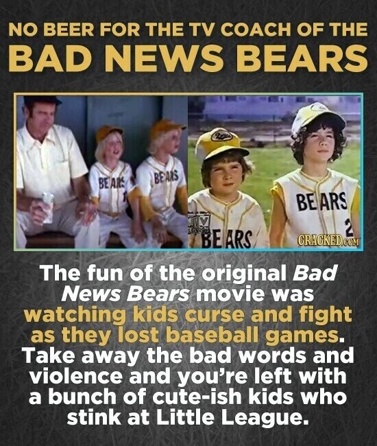 NO BEER FOR THE TV COACH OF THE BAD NEWS BEARS BEANS BEARS BEARS 2 BEARS CRACKED.COM The fun of the original Bad News Bears movie was watching kids curse and fight as they lost baseball games. Take away the bad words and violence and you're left with a bunch of cute-ish kids who stink at Little League.