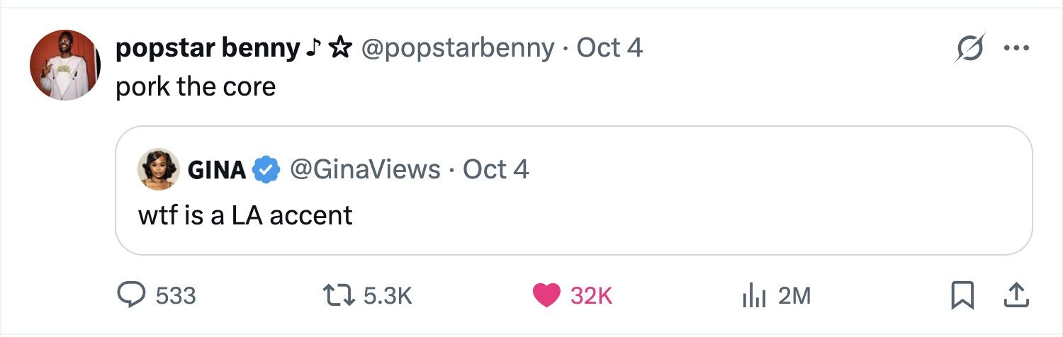 popstar benny @popstarbenny Oct 4 O ... pork the core GINA @GinaViews Oct 4 wtf is a LA accent 533 5.3K 32K del 2M 