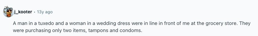 j_kooter 13y ago A man in a tuxedo and a woman in a wedding dress were in line in front of me at the grocery store. They were purchasing only two items, tampons and condoms. 