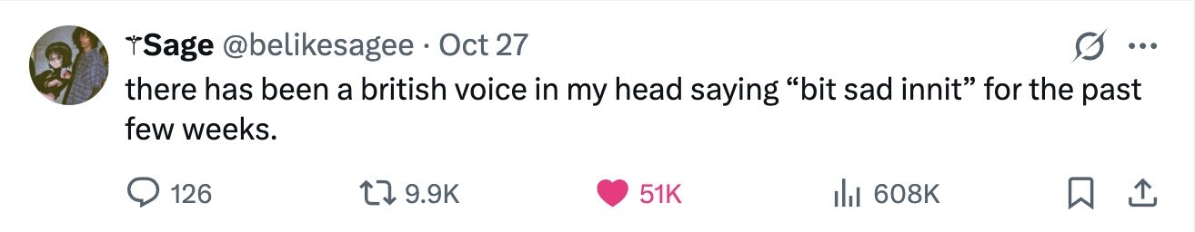 Sage @belikesagee Oct 27 ... there has been a british voice in my head saying bit sad innit for the past few weeks. 126 9.9K 51K del 608K