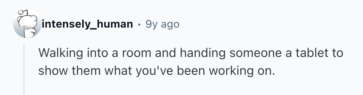 intensely_human . 9y ago Walking into a room and handing someone a tablet to show them what you've been working on.