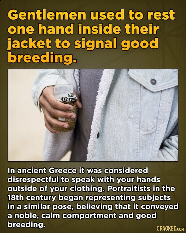 Gentlemen used to rest one hand inside their jacket to signal good breeding. Corona In ancient Greece it was considered disrespectful to speak with your hands outside of your clothing. Portraitists in the 18th century began representing subjects in a similar pose, believing that it conveyed a noble, calm comportment and good breeding. CRACKED.COM