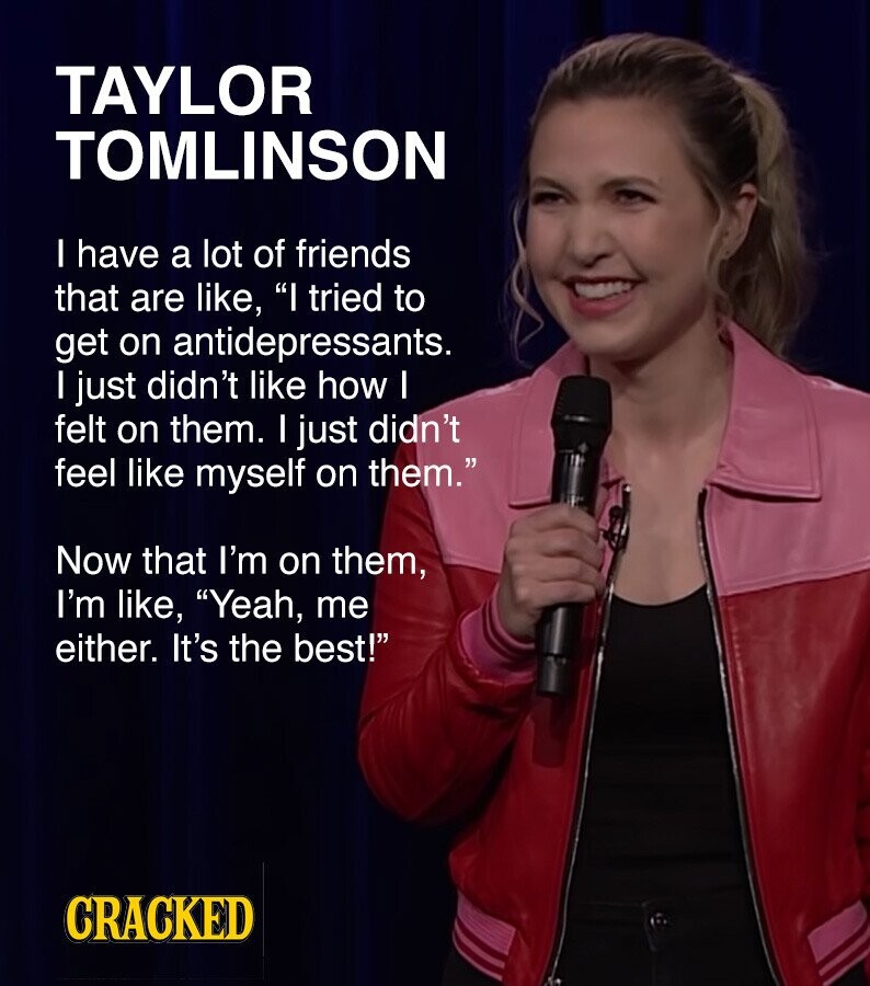 TAYLOR TOMLINSON I have a lot of friends that are like, I tried to get on antidepressants. I just didn't like how I felt on them. I just didn't feel like myself on them. Now that I'm on them, I'm like, Yeah, me either. It's the best! CRACKED