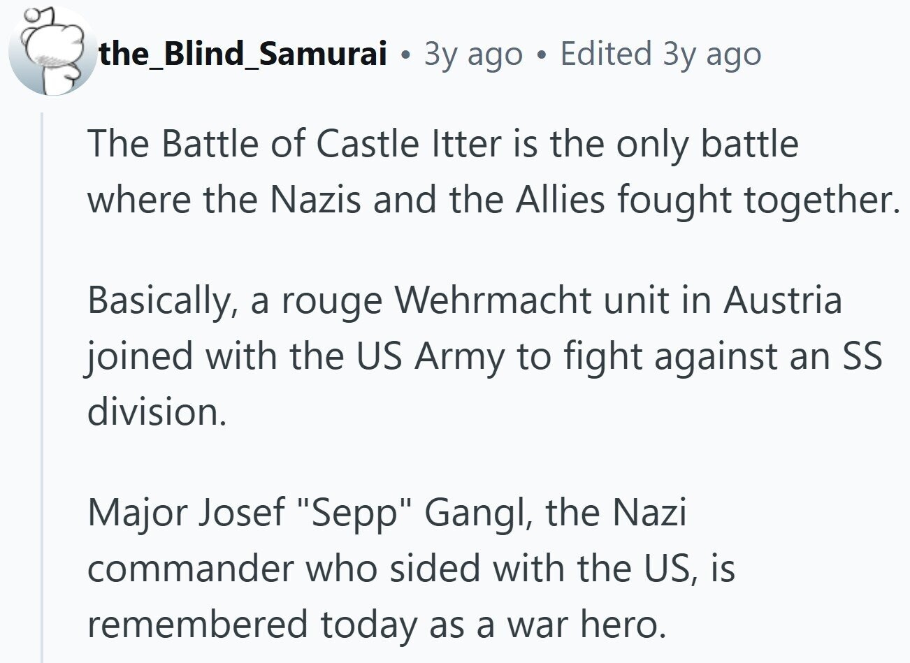the_Blind_Samurai 3y ago Edited Зу ago The Battle of Castle Itter is the only battle where the Nazis and the Allies fought together. Basically, a rouge Wehrmacht unit in Austria joined with the US Army to fight against an SS division. Major Josef Sepp Gangl, the Nazi commander who sided with the US, is remembered today as a war hero. 