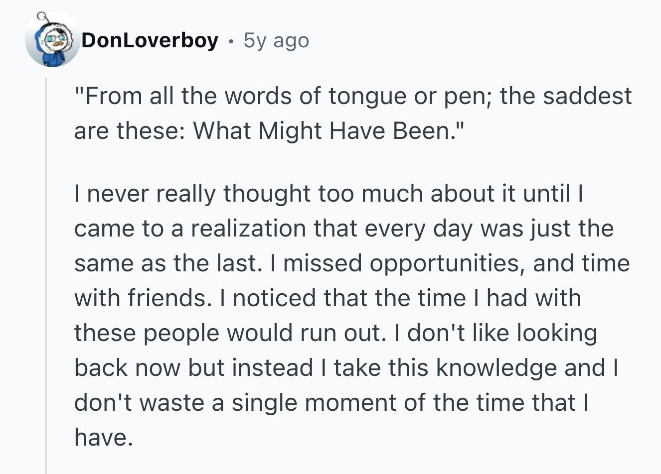DonLoverboy 5y ago From all the words of tongue or pen; the saddest are these: What Might Have Been. I never really thought too much about it until I came to a realization that every day was just the same as the last. I missed opportunities, and time with friends. I noticed that the time I had with these people would run out. I don't like looking back now but instead I take this knowledge and I don't waste a single moment of the time that I have.