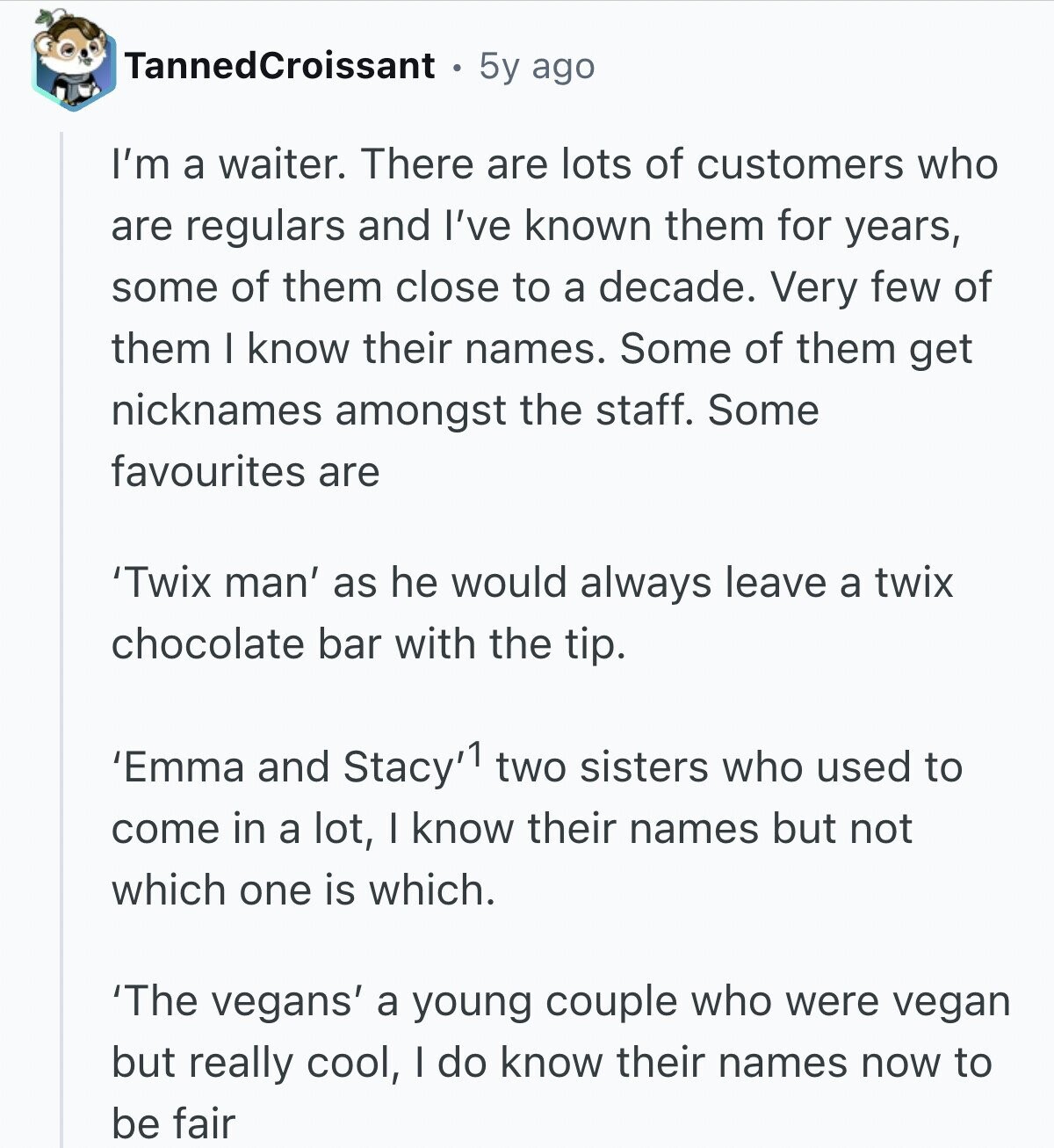 TannedCroissant 5y ago I'm a waiter. There are lots of customers who are regulars and I've known them for years, some of them close to a decade. Very few of them I know their names. Some of them get nicknames amongst the staff. Some favourites are 'Twix man' as he would always leave a twix chocolate bar with the tip. 'Emma and Stacy'1 two sisters who used to come in a lot, I know their names but not which one is which. 'The vegans' a young couple who were vegan but really cool, I do know their names now to