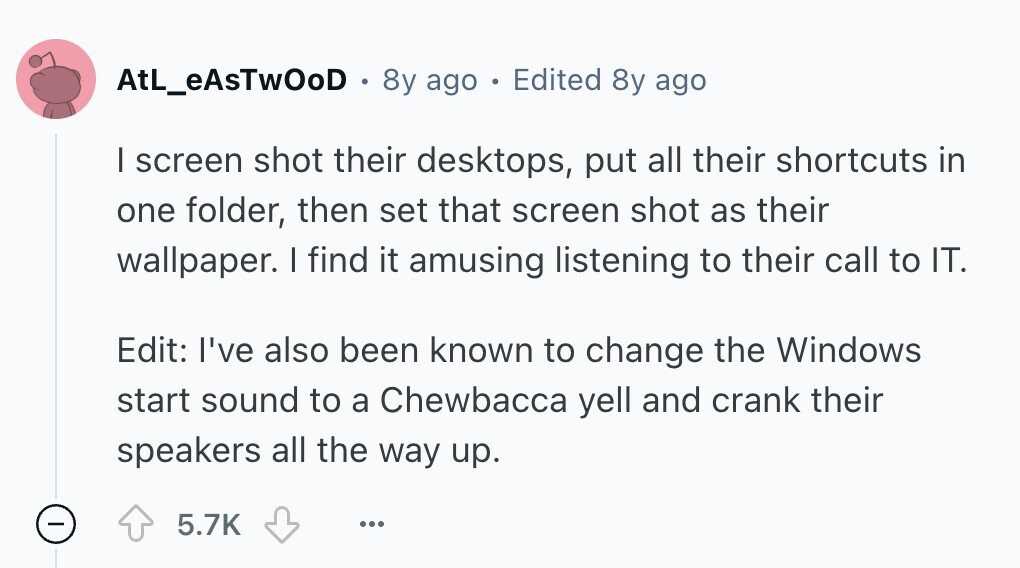 AtL_eAsTwOoD 8y ago E Edited 8y ago I screen shot their desktops, put all their shortcuts in one folder, then set that screen shot as their wallpaper. I find it amusing listening to their call to IT. Edit: I've also been known to change the Windows start sound to a Chewbacca yell and crank their speakers all the way up. - 5.7K ... 