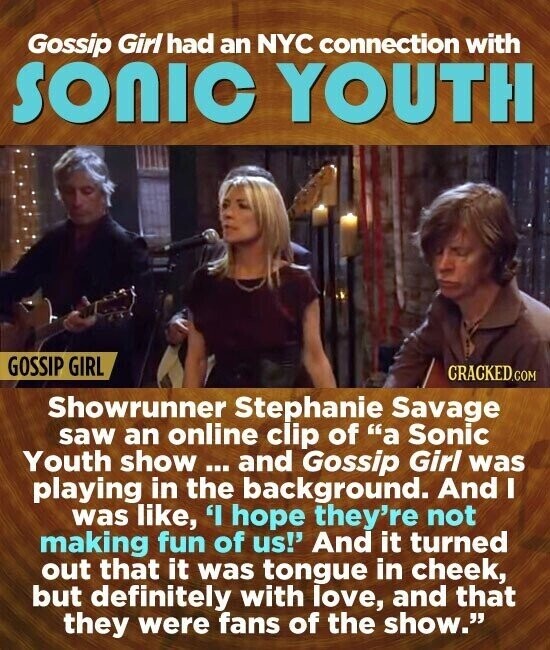 Gossip Girl had an NYC connection with SONIC YOUTH GOSSIP GIRL CRACKED.COM Showrunner Stephanie Savage saw an online clip of a Sonic Youth show ... and Gossip Girl was playing in the background. And I was like, 'I hope they're not making fun of us!' And it turned out that it was tongue in cheek, but definitely with love, and that they were fans of the show.