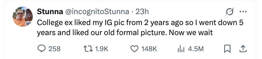 Stunna @incognitoStunna.23h ... li College ex liked my IG pic from 2 years ago so I went down 5 years and liked our old formal picture. Now we wait 258 1.9K 148K 4.5M