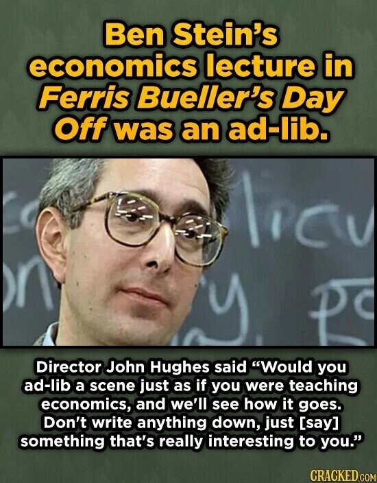 Ben Stein's economics lecture in Ferris Bueller's Day Off was an ad-lib. licy n D Director John Hughes said Would you ad-lib a scene just as if you were teaching economics, and we'll see how it goes. Don't write anything down, just  something that's really interesting to you. CRACKED.COM