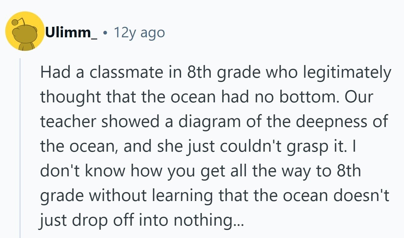 Ulimm_ 12y ago Had a classmate in 8th grade who legitimately thought that the ocean had no bottom. Our teacher showed a diagram of the deepness of the ocean, and she just couldn't grasp it. | don't know how you get all the way to 8th grade without learning that the ocean doesn't just drop off into nothing... 