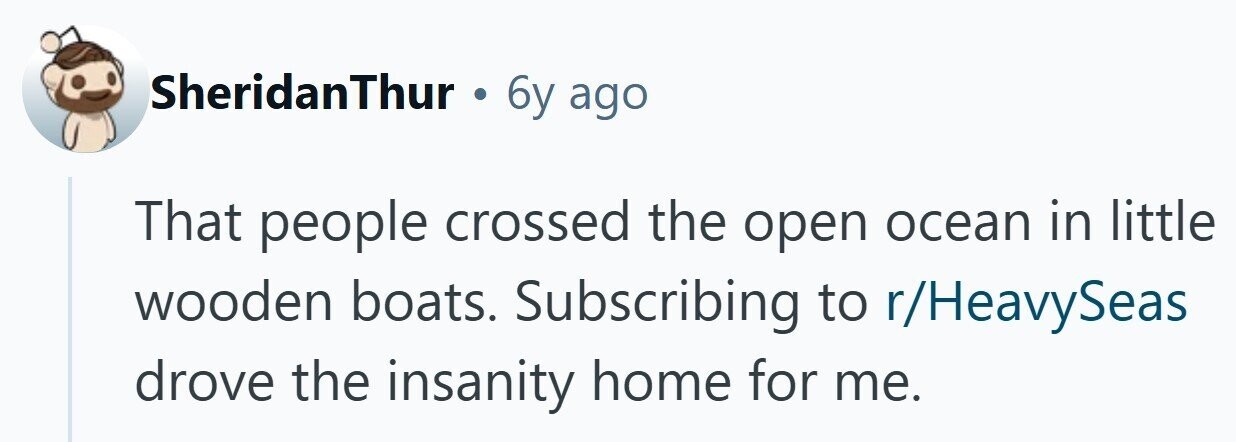 SheridanThur . 6y ago That people crossed the open ocean in little wooden boats. Subscribing to r/HeavySeas drove the insanity home for me.
