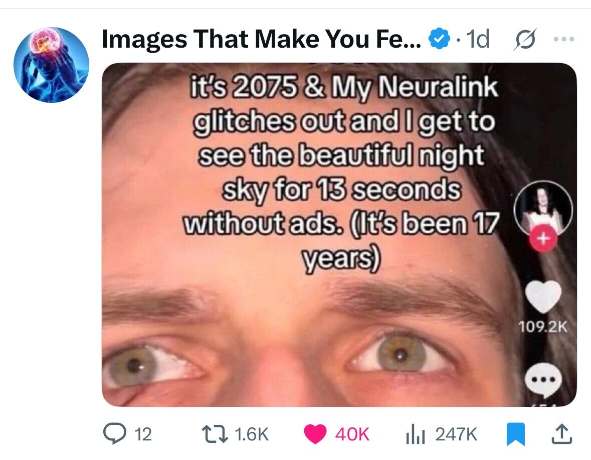 Images That Make You Fe... 1d ... it's 2075 & My Neuralink glitches out and I get to see the beautiful night sky for 13 seconds without ads. (It's been 17 + years) 109.2K ... 12 1.6K 40K del 247K 