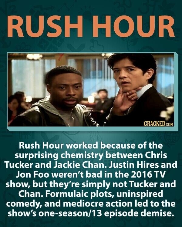 RUSH HOUR CRACKED.COM Rush Hour worked because of the surprising chemistry between Chris Tucker and Jackie Chan. Justin Hires and Jon Foo weren't bad in the 2016 TV show, but they're simply not Tucker and Chan. Formulaic plots, uninspired comedy, and mediocre action led to the show's one-season/13 episode demise.