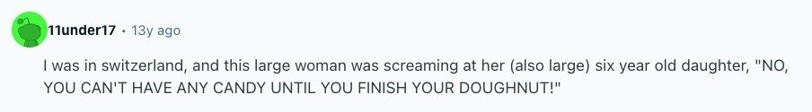 11under17 13y ago I was in switzerland, and this large woman was screaming at her (also large) six year old daughter, NO, YOU CAN'T HAVE ANY CANDY UNTIL YOU FINISH YOUR DOUGHNUT! 