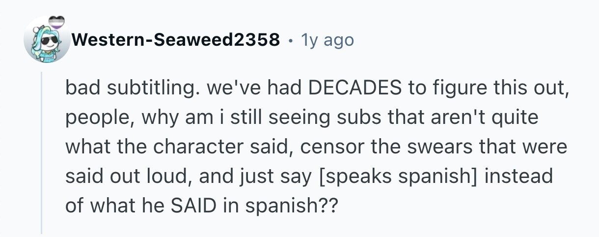 Western-Seaweed2358 . 1y ago bad subtitling. we've had DECADES to figure this out, people, why am i still seeing subs that aren't quite what the character said, censor the swears that were said out loud, and just say  instead of what he SAID in spanish?? 