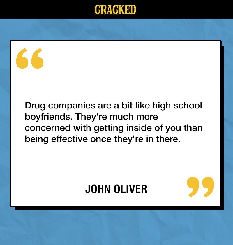 CRACKED Drug companies are a bit like high school boyfriends. They're much more concerned with getting inside of you than being effective once they're in there. JOHN OLIVER 