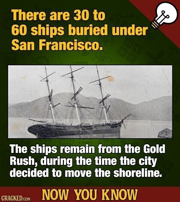 There are 30 to 60 ships buried under San Francisco. The ships remain from the Gold Rush, during the time the city decided to move the shoreline. NOW YOU KNOW CRACKED.COM