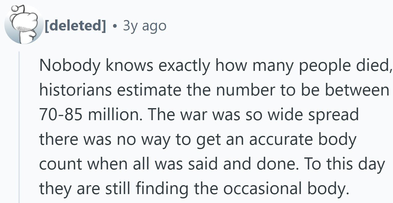  . 3y ago Nobody knows exactly how many people died, historians estimate the number to be between 70-85 million. The war was so wide spread there was no way to get an accurate body count when all was said and done. To this day they are still finding the occasional body. 
