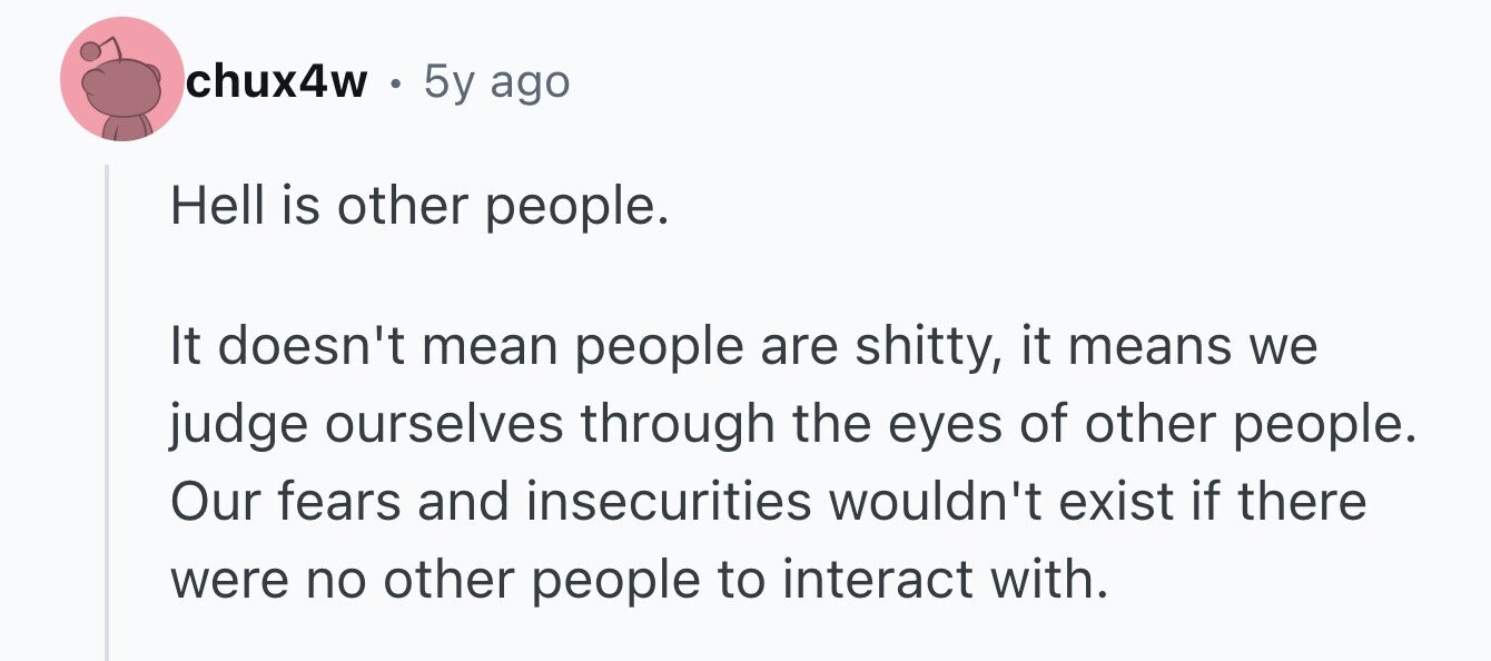 chux4w . 5y ago Hell is other people. It doesn't mean people are shitty, it means we judge ourselves through the eyes of other people. Our fears and insecurities wouldn't exist if there were no other people to interact with.