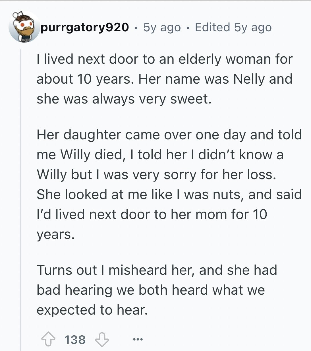 purrgatory920 5y ago Edited 5y ago I lived next door to an elderly woman for about 10 years. Her name was Nelly and she was always very sweet. Her daughter came over one day and told me Willy died, I told her I didn't know a Willy but I was very sorry for her loss. She looked at me like I was nuts, and said I'd lived next door to her mom for 10 years. Turns out I misheard her, and she had bad hearing we both heard what we expected to hear. 138 ...