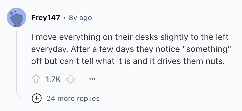 Frey147 . 8y ago I move everything on their desks slightly to the left everyday. After a few days they notice something off but can't tell what it is and it drives them nuts. 1.7K ... + 24 more replies 