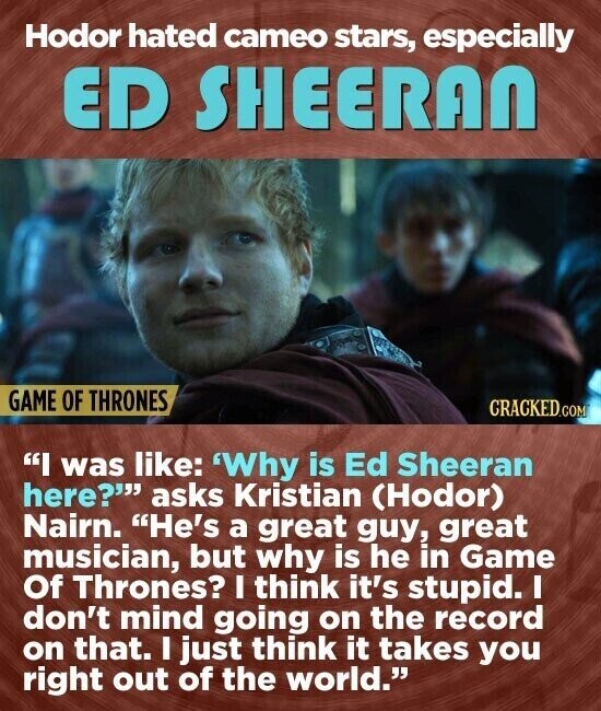 Hodor hated cameo stars, especially ED SHEERAN GAME OF THRONES CRACKED.COM I was like: 'Why is Ed Sheeran here? asks Kristian (Hodor) Nairn. He's a great guy, great musician, but why is he in Game Of Thrones? I think it's stupid. I don't mind going on the record on that. I just think it takes you right out of the world.