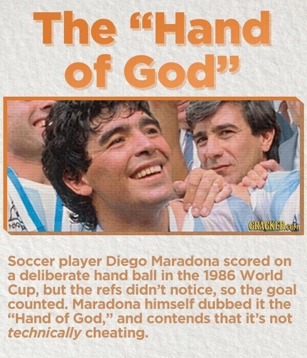 The Hand of God 100 CRACKED.COM Soccer player Diego Maradona scored on a deliberate hand ball in the 1986 World Cup, but the refs didn't notice, so the goal counted. Maradona himself dubbed it the Hand of God, and contends that it's not technically cheating.