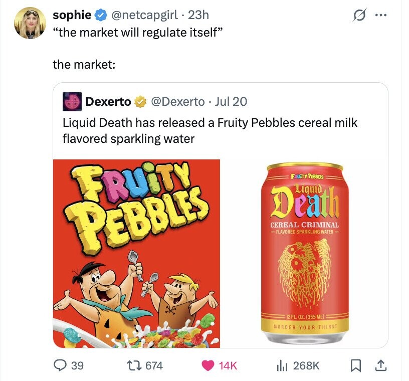 sophie @netcapgirl . 2 23h ... the market will regulate itself the market: Dexerto @Dexerto Jul 20 Liquid Death has released a Fruity Pebbles cereal milk flavored sparkling water FRUiTY FRUiTY PEBBLES Liquid Death PEBBLES CEREAL CRIMINAL -FLAVORED SPARKLING WATER - 12FL. OZ. (355 ML) MURDER YOUR THIRST 39 674 14K del 268K
