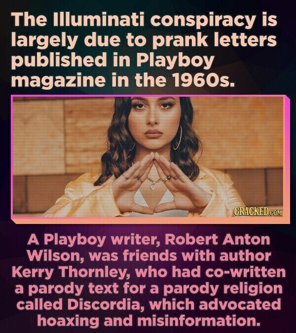 The Illuminati conspiracy is largely due to prank letters published in Playboy magazine in the 1960s. CRACKED.COM A Playboy writer, Robert Anton Wilson, was friends with author Kerry Thornley, who had co-written a parody text for a parody religion called Discordia, which advocated hoaxing and misinformation.