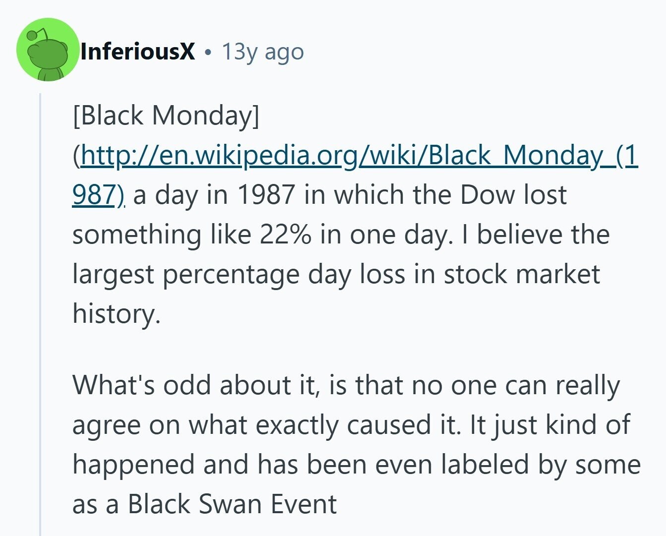 InferiousX 13y ago  (http://en.wikipedia.org/wiki/Black Monday_(1 987). a day in 1987 in which the Dow lost something like 22% in one day. I believe the largest percentage day loss in stock market history. What's odd about it, is that no one can really agree on what exactly caused it. It just kind of happened and has been even labeled by some as a Black Swan Event 