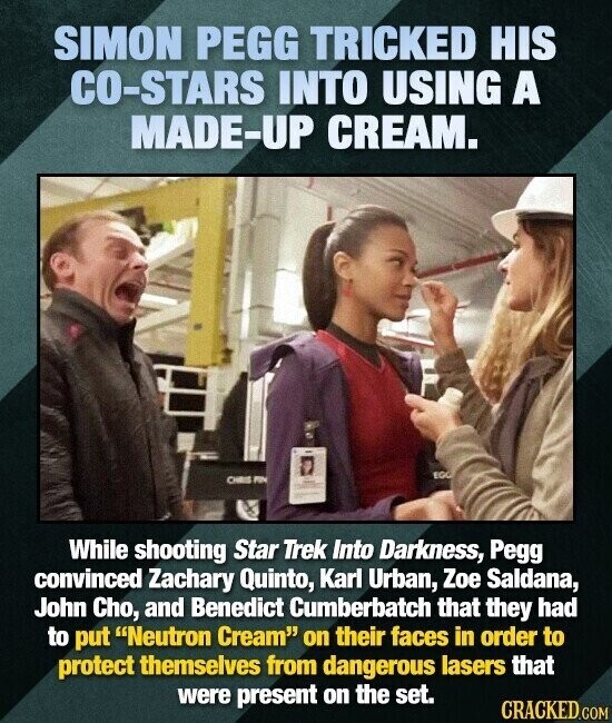 SIMON PEGG TRICKED HIS CO-STARS INTO USING A MADE-UP CREAM. EGG CHRIS PIN While shooting Star Trek Into Darkness, Pegg convinced Zachary Quinto, Karl Urban, Zoe Saldana, John Cho, and Benedict Cumberbatch that they had to put Neutron Cream on their faces in order to protect themselves from dangerous lasers that were present on the set. CRACKED.COM
