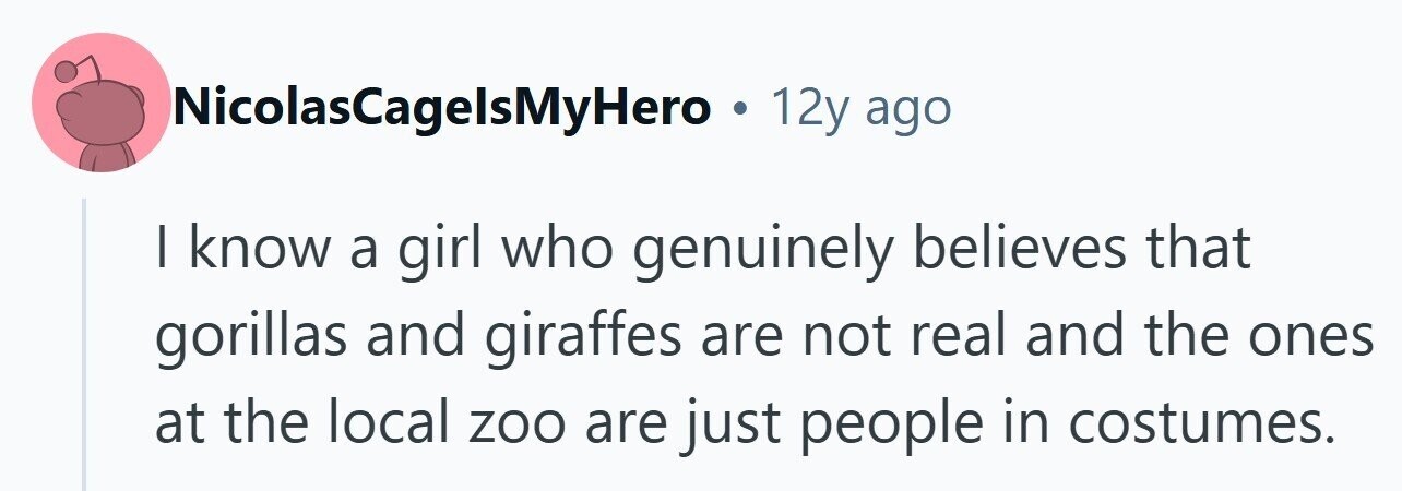 NicolasCagelsMyHero . 12y ago I know a girl who genuinely believes that gorillas and giraffes are not real and the ones at the local zoo are just people in costumes. 