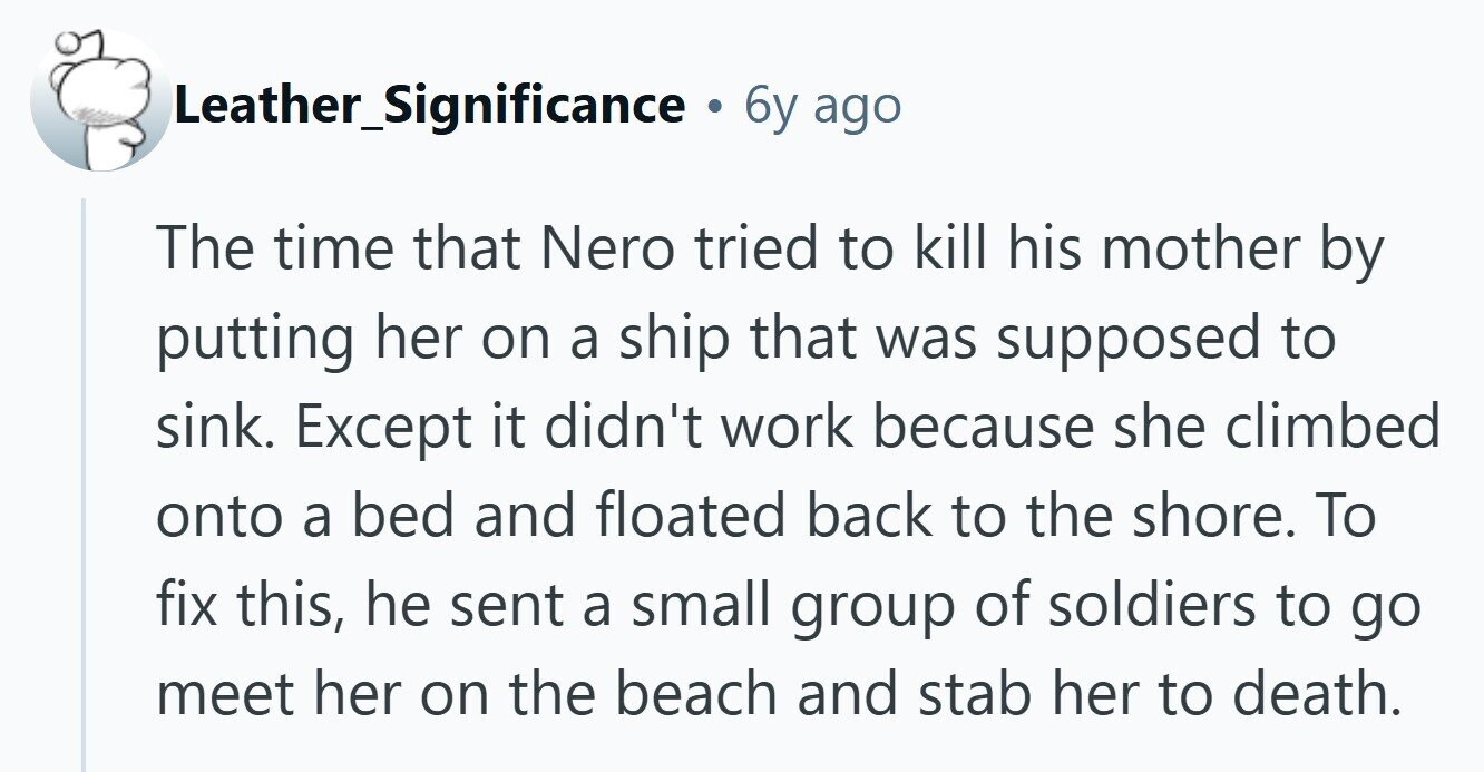 Leather_Significance 6y ago The time that Nero tried to kill his mother by putting her on a ship that was supposed to sink. Except it didn't work because she climbed onto a bed and floated back to the shore. To fix this, he sent a small group of soldiers to go meet her on the beach and stab her to death.