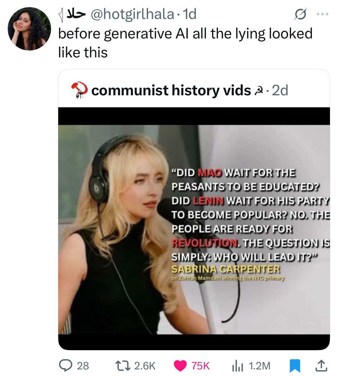 1d @hotgirlhala. حلا ... before generative Al all the lying looked like this communist history vids Q 2d DID MAO WAIT FOR THE PEASANTS TO BE EDUCATED? DID LENIN WAIT FOR HIS PARTY TO BECOME POPULAR? NO. THE PEOPLE ARE READY FOR REVOLUTION. THE QUESTION IS SIMPLY: WHO WILL LEAD IT? SABRINA CARPENTER on Zohran Mamdani winning the NYC primary 2.6K 75K 1.2M 28 