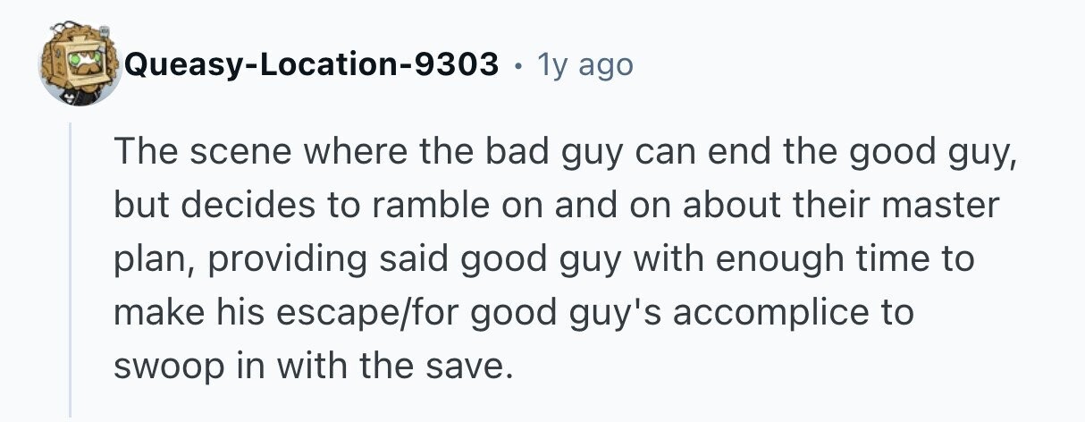 Queasy-Location-9303 . 1y ago The scene where the bad guy can end the good guy, but decides to ramble on and on about their master plan, providing said good guy with enough time to make his escape/for good guy's accomplice to swoop in with the save. 