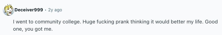Deceiver999 2y ago I went to community college. Huge fucking prank thinking it would better my life. Good one, you got me.