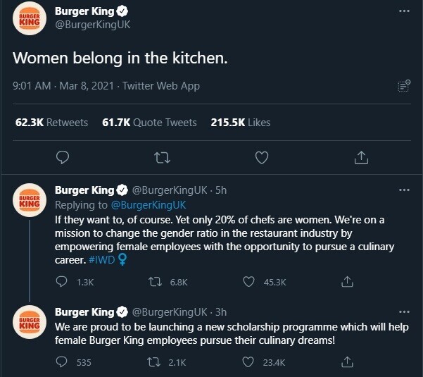 Burger King BURGER KING @BurgerKingUK Women belong in the kitchen. 9:01 AM Mar 8, 2021 Twitter Web App 62.3K Retweets 61.7K Quote Tweets 215.5K Likes Burger King @BurgerKingUK-5 5h BURGER KING Replying to @BurgerKingUK If they want to, of course. Yet only 20% of chefs are women. We're on a mission to change the gender ratio in the restaurant industry by empowering female employees with the opportunity to pursue a culinary career. #IWD OF 1.3K 6.8K 45.3K Burger King @BurgerKingUK.3h BURGER KING We are proud to be launching a new scholarship programme which will help female Burger King employees pursue