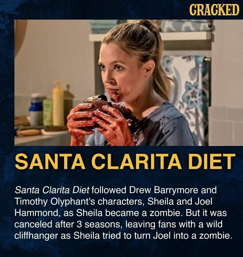 CRACKED SANTA CLARITA DIET Santa Clarita Diet followed Drew Barrymore and Timothy Olyphant's characters, Sheila and Joel Hammond, as Sheila became a zombie. But it was canceled after 3 seasons, leaving fans with a wild cliffhanger as Sheila tried to turn Joel into a zombie.