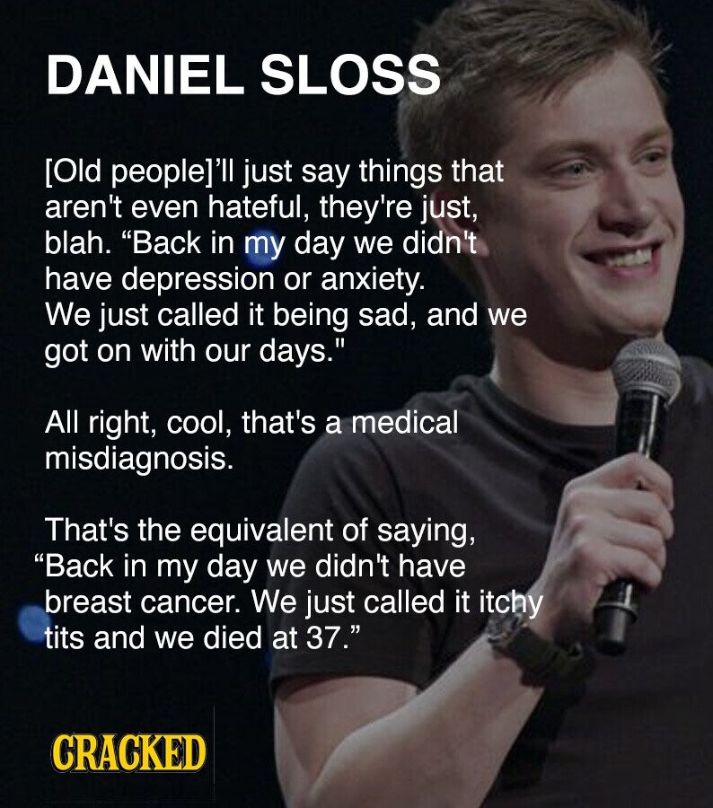 DANIEL SLOSS [Old people]'ll just say things that aren't even hateful, they're just, blah. Back in my day we didn't have depression or anxiety. We just called it being sad, and we got on with our days. All right, cool, that's a medical misdiagnosis. That's the equivalent of saying, Back in my day we didn't have breast cancer. We just called it itchy t*** and we died at 37. CRACKED