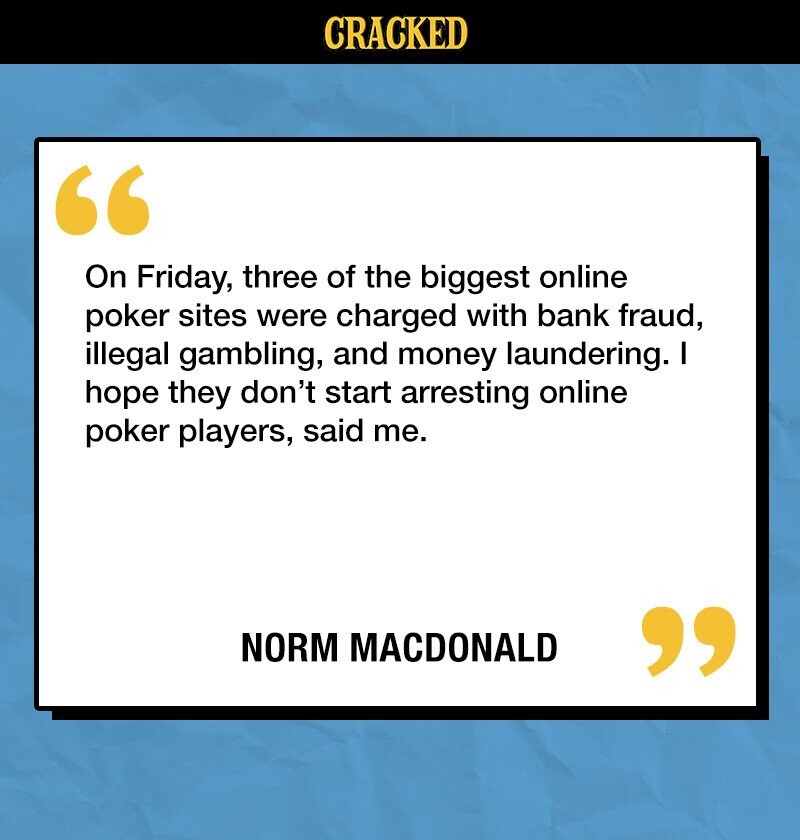 CRACKED On Friday, three of the biggest online poker sites were charged with bank fraud, illegal gambling, and money laundering. I hope they don't start arresting online poker players, said me. NORM MACDONALD 