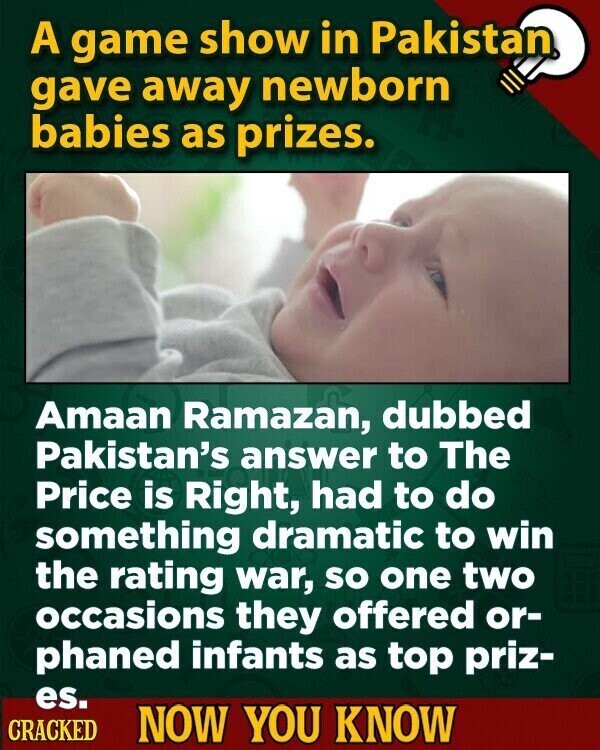 A game show in Pakistan gave away newborn babies as prizes. Amaan Ramazan, dubbed Pakistan's answer to The Price is Right, had to do something dramatic to win the rating war, so one two occasions they offered or- phaned infants as top priz- es. CRACKED NOW YOU KNOW