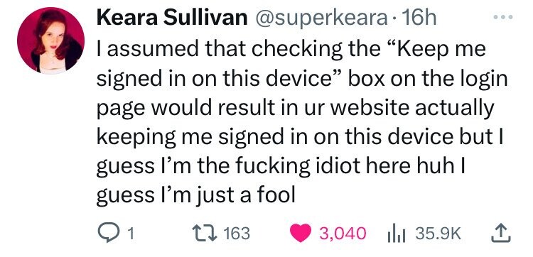 Keara Sullivan @superkeara 16h I assumed that checking the Keep me signed in on this device box on the login page would result in ur website actually keeping me signed in on this device but I guess I'm the fucking idiot here huh I guess I'm just a fool 1 163 3,040 35.9K