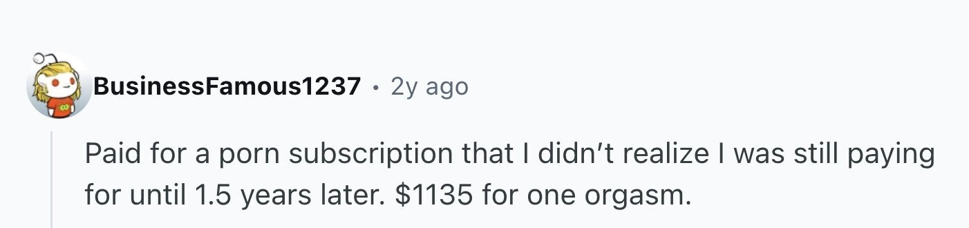 BusinessFamous1237 2y ago Paid for a porn subscription that I didn't realize I was still paying for until 1.5 years later. $1135 for one orgasm.