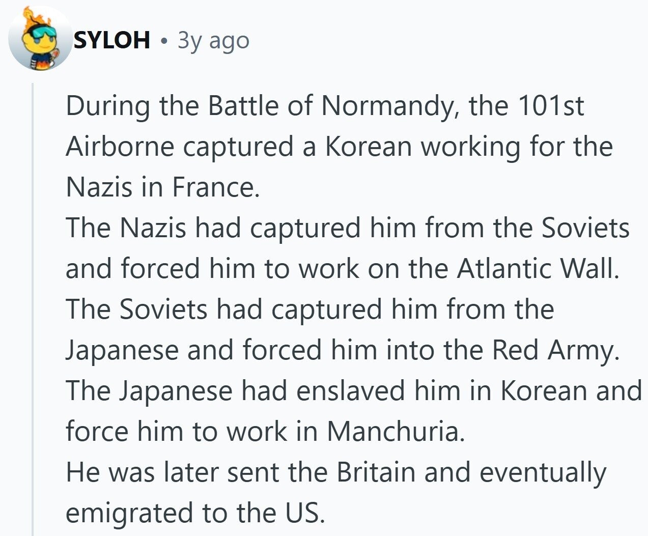 SYLOH 3y ago During the Battle of Normandy, the 101st Airborne captured a Korean working for the Nazis in France. The Nazis had captured him from the Soviets and forced him to work on the Atlantic Wall. The Soviets had captured him from the Japanese and forced him into the Red Army. The Japanese had enslaved him in Korean and force him to work in Manchuria. Не was later sent the Britain and eventually emigrated to the US. 